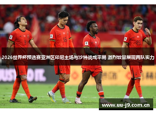 2026世界杯预选赛亚洲区印尼主场与沙特战成平局 激烈较量展现两队实力