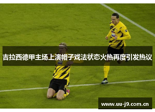 吉拉西德甲主场上演帽子戏法状态火热再度引发热议